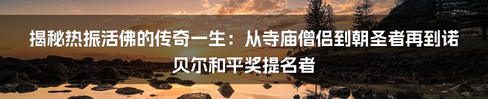 揭秘热振活佛的传奇一生：从寺庙僧侣到朝圣者再到诺贝尔和平奖提名者