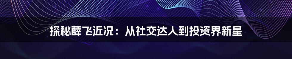 探秘薛飞近况：从社交达人到投资界新星