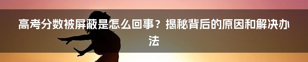 高考分数被屏蔽是怎么回事？揭秘背后的原因和解决办法