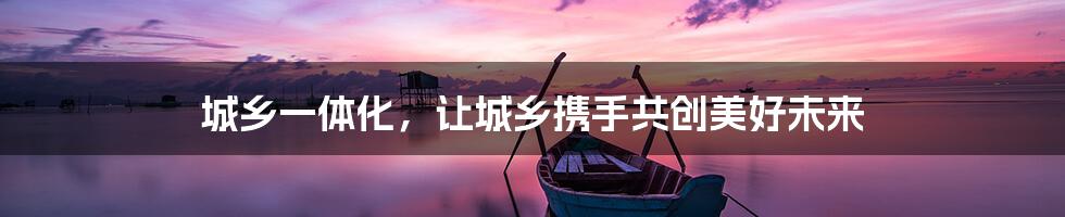 城乡一体化，让城乡携手共创美好未来