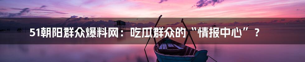 51朝阳群众爆料网：吃瓜群众的“情报中心”？