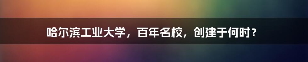 哈尔滨工业大学，百年名校，创建于何时？