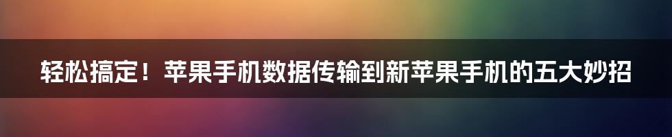 轻松搞定！苹果手机数据传输到新苹果手机的五大妙招