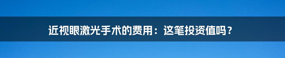 近视眼激光手术的费用：这笔投资值吗？