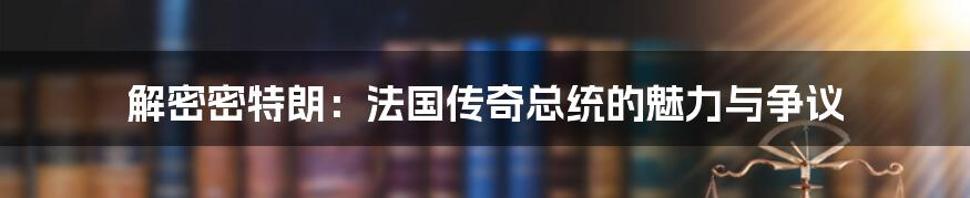 解密密特朗：法国传奇总统的魅力与争议