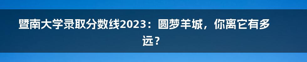 暨南大学录取分数线2023：圆梦羊城，你离它有多远？