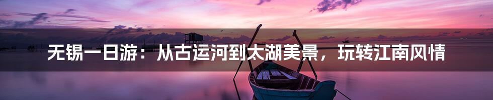 无锡一日游：从古运河到太湖美景，玩转江南风情