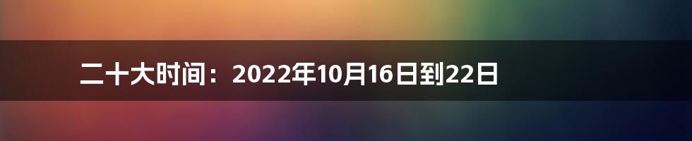 二十大时间：2022年10月16日到22日