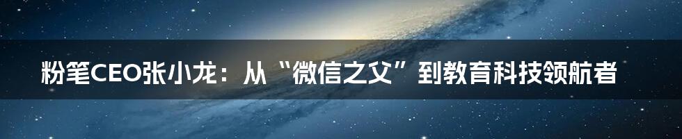 粉笔CEO张小龙：从“微信之父”到教育科技领航者