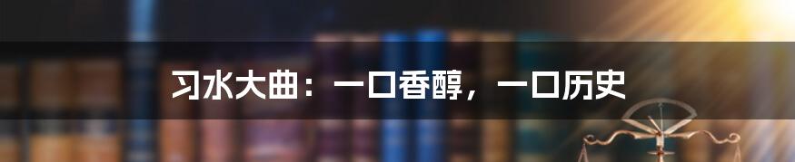 习水大曲：一口香醇，一口历史