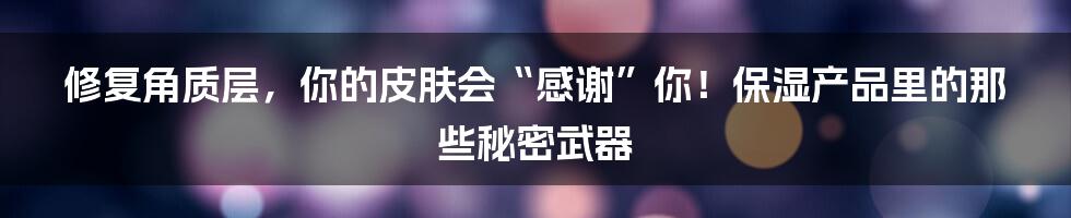 修复角质层，你的皮肤会“感谢”你！保湿产品里的那些秘密武器