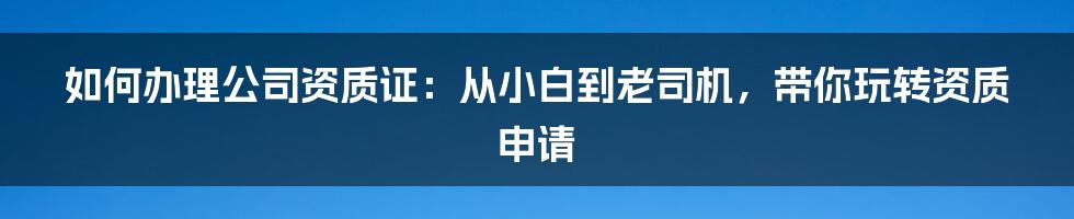 如何办理公司资质证：从小白到老司机，带你玩转资质申请