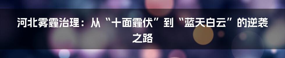 河北雾霾治理：从“十面霾伏”到“蓝天白云”的逆袭之路