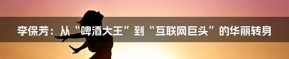 李保芳：从“啤酒大王”到“互联网巨头”的华丽转身