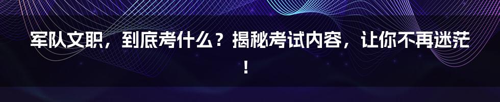 军队文职，到底考什么？揭秘考试内容，让你不再迷茫！