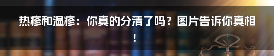 热疹和湿疹：你真的分清了吗？图片告诉你真相！