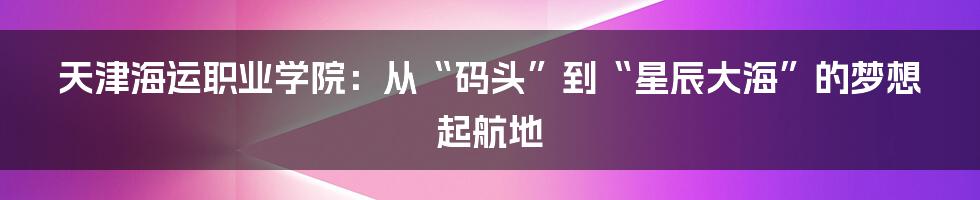 天津海运职业学院：从“码头”到“星辰大海”的梦想起航地