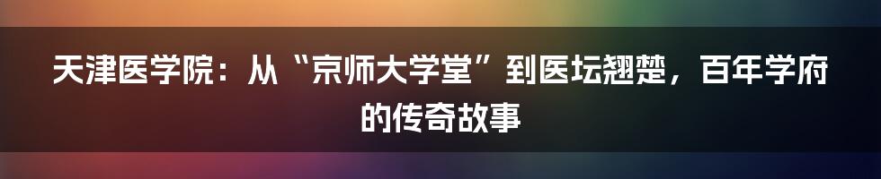 天津医学院：从“京师大学堂”到医坛翘楚，百年学府的传奇故事