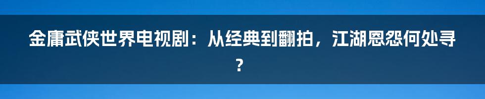 金庸武侠世界电视剧：从经典到翻拍，江湖恩怨何处寻？