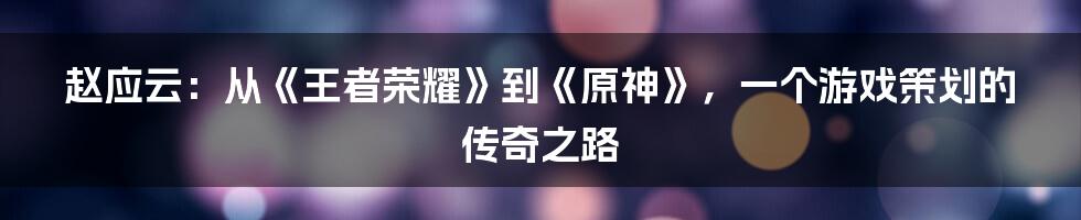 赵应云：从《王者荣耀》到《原神》，一个游戏策划的传奇之路