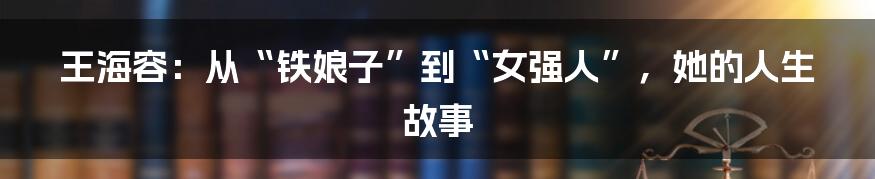 王海容：从“铁娘子”到“女强人”，她的人生故事