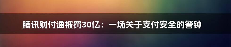 腾讯财付通被罚30亿：一场关于支付安全的警钟