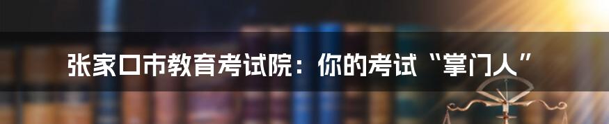 张家口市教育考试院：你的考试“掌门人”