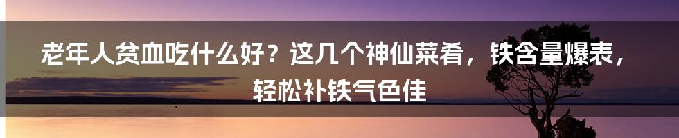 老年人贫血吃什么好？这几个神仙菜肴，铁含量爆表，轻松补铁气色佳