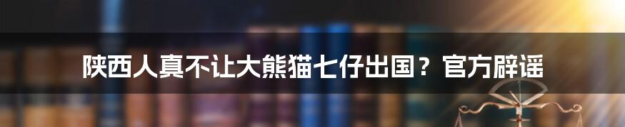 陕西人真不让大熊猫七仔出国？官方辟谣