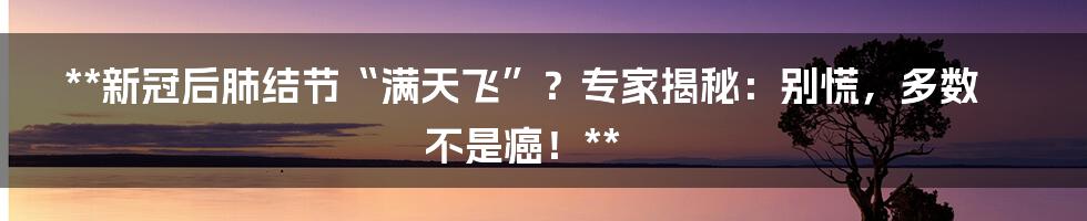 **新冠后肺结节“满天飞”？专家揭秘：别慌，多数不是癌！**