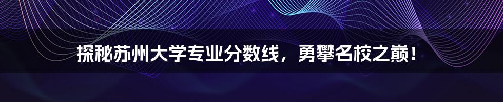 探秘苏州大学专业分数线，勇攀名校之巅！