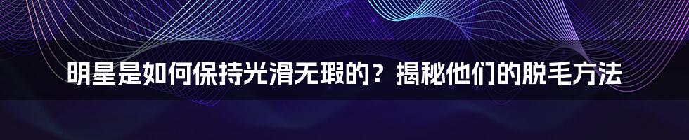 明星是如何保持光滑无瑕的？揭秘他们的脱毛方法