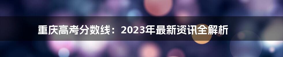 重庆高考分数线：2023年最新资讯全解析