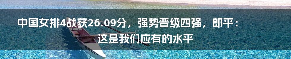 中国女排4战获26.09分，强势晋级四强，郎平：这是我们应有的水平