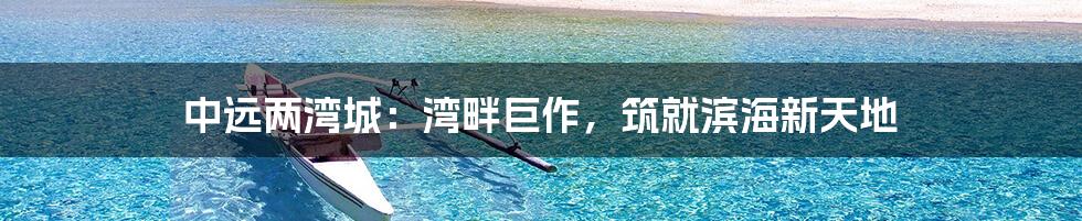 中远两湾城：湾畔巨作，筑就滨海新天地