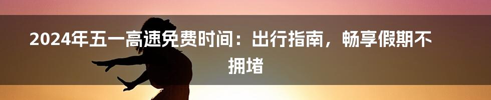 2024年五一高速免费时间：出行指南，畅享假期不拥堵