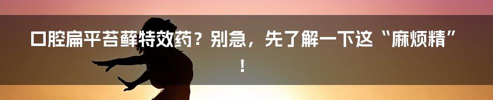 口腔扁平苔藓特效药？别急，先了解一下这“麻烦精”！