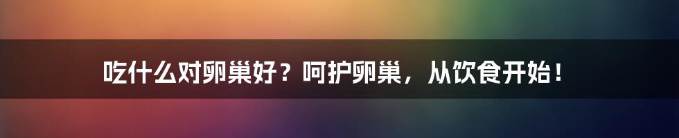 吃什么对卵巢好？呵护卵巢，从饮食开始！