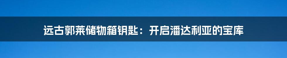 远古郭莱储物箱钥匙：开启潘达利亚的宝库