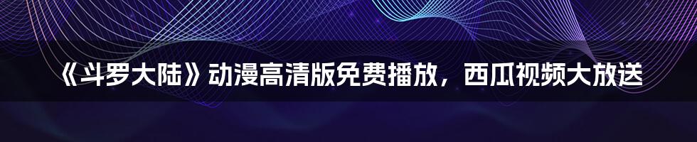 《斗罗大陆》动漫高清版免费播放，西瓜视频大放送