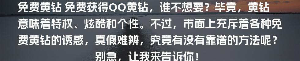 免费黄钻
免费获得QQ黄钻，谁不想要？毕竟，黄钻意味着特权、炫酷和个性。不过，市面上充斥着各种免费黄钻的诱惑，真假难辨，究竟有没有靠谱的方法呢？别急，让我来告诉你！