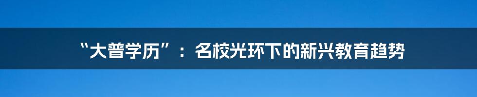 “大普学历”：名校光环下的新兴教育趋势