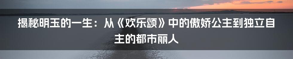 揭秘明玉的一生：从《欢乐颂》中的傲娇公主到独立自主的都市丽人