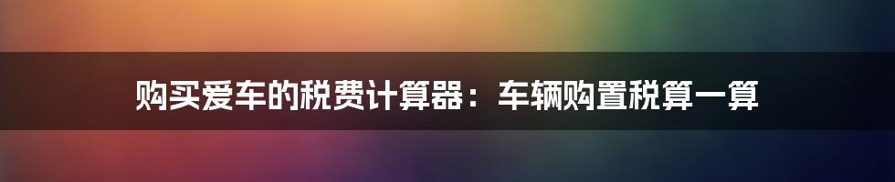 购买爱车的税费计算器：车辆购置税算一算