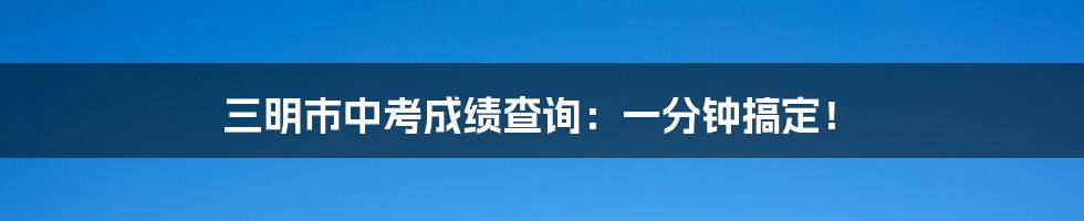 三明市中考成绩查询：一分钟搞定！