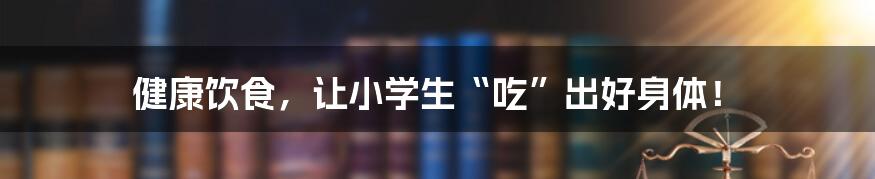 健康饮食，让小学生“吃”出好身体！