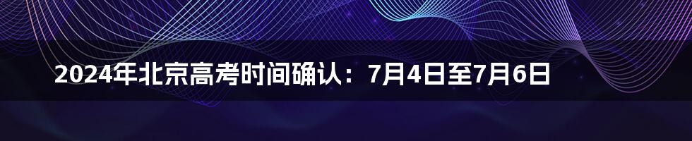 2024年北京高考时间确认：7月4日至7月6日