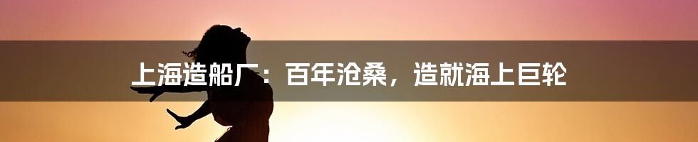 上海造船厂：百年沧桑，造就海上巨轮