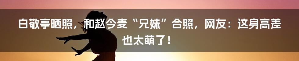 白敬亭晒照，和赵今麦“兄妹”合照，网友：这身高差也太萌了！