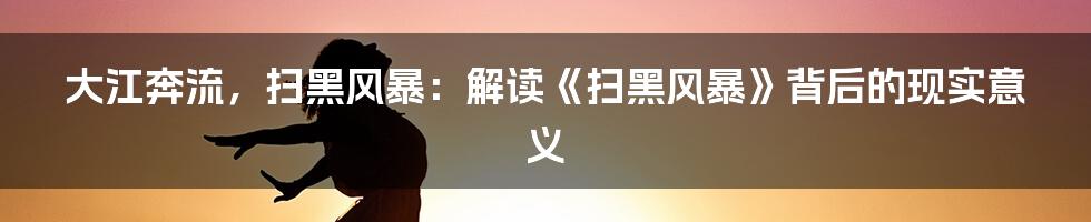 大江奔流，扫黑风暴：解读《扫黑风暴》背后的现实意义